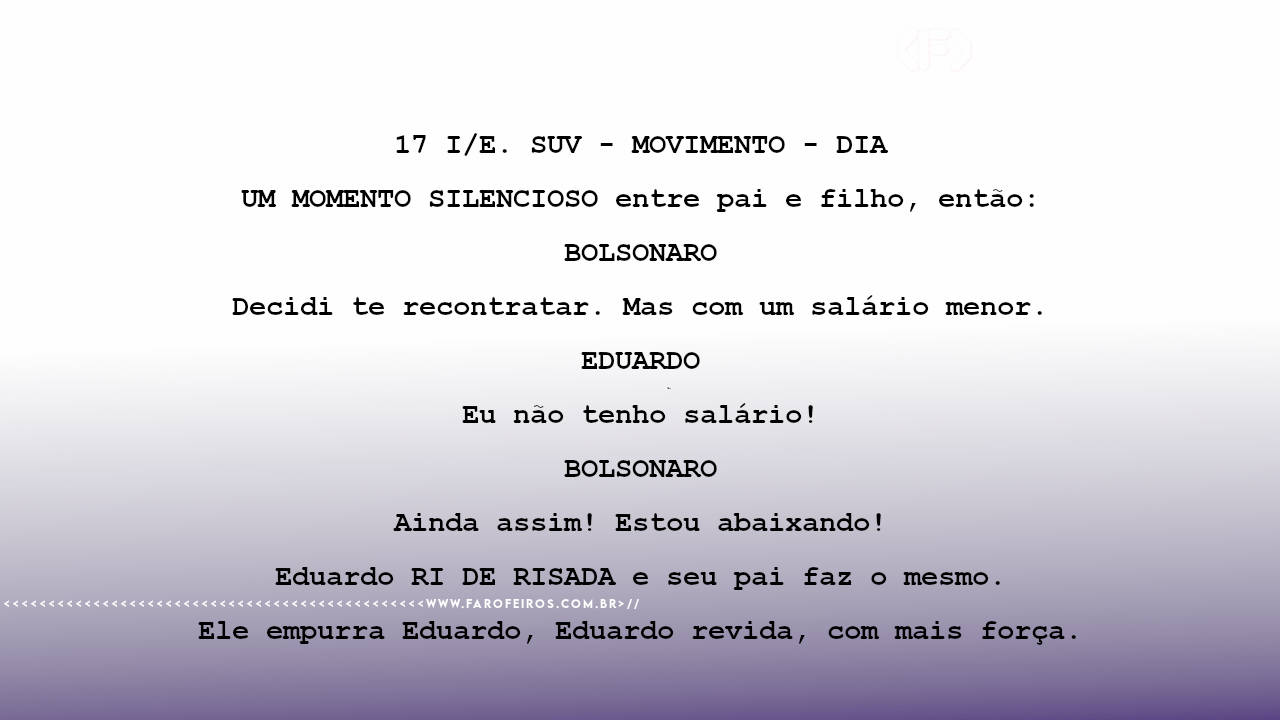 17 I/E. SUV - MOVIMENTO - DIA UM MOMENTO SILENCIOSO entre pai e filho, então: BOLSONARO Decidi te recontratar. Mas com um salário menor. EDUARDO Eu não tenho salário! BOLSONARO Ainda assim! Estou abaixando! Eduardo RI DE RISADA e seu pai faz o mesmo. Ele empurra Eduardo, Eduardo revida, com mais força.
