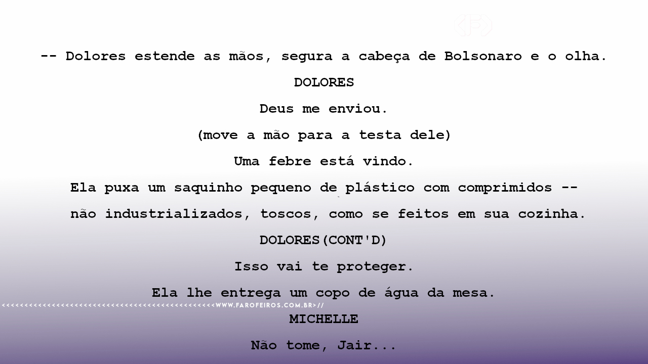 -- Dolores estende as mãos, segura a cabeça de Bolsonaro e o olha. DOLORES Deus me enviou. (move a mão para a testa dele) Uma febre está vindo. Ela puxa um saquinho pequeno de plástico com comprimidos -- não industrializados, toscos, como se feitos em sua cozinha. DOLORES(CONT'D) Isso vai te proteger. Ela lhe entrega um copo de água da mesa. MICHELLE Não tome, Jair...