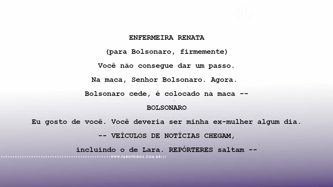 ENFERMEIRA RENATA (para Bolsonaro, firmemente) Você não consegue dar um passo. Na maca, Senhor Bolsonaro. Agora. Bolsonaro cede, é colocado na maca -- BOLSONARO Eu gosto de você. Você deveria ser minha ex-mulher algum dia. -- VEÍCULOS DE NOTÍCIAS CHEGAM, incluindo o de Lara. REPÓRTERES saltam --