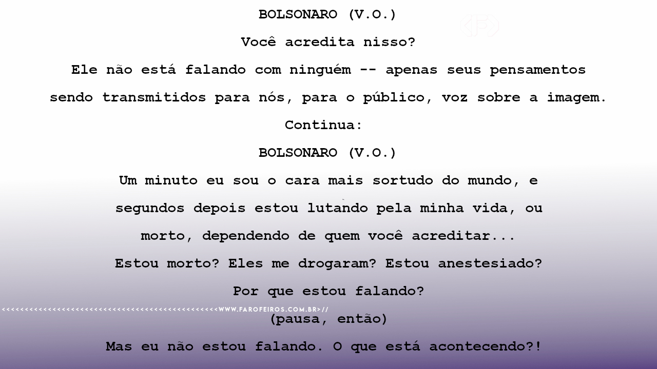 BOLSONARO (V.O.) Você acredita nisso? Ele não está falando com ninguém -- apenas seus pensamentos sendo transmitidos para nós, para o público, voz sobre a imagem. Continua: BOLSONARO (V.O.) Um minuto eu sou o cara mais sortudo do mundo, e segundos depois estou lutando pela minha vida, ou morto, dependendo de quem você acreditar... Estou morto? Eles me drogaram? Estou anestesiado? Por que estou falando? (pausa, então) Mas eu não estou falando. O que está acontecendo?!