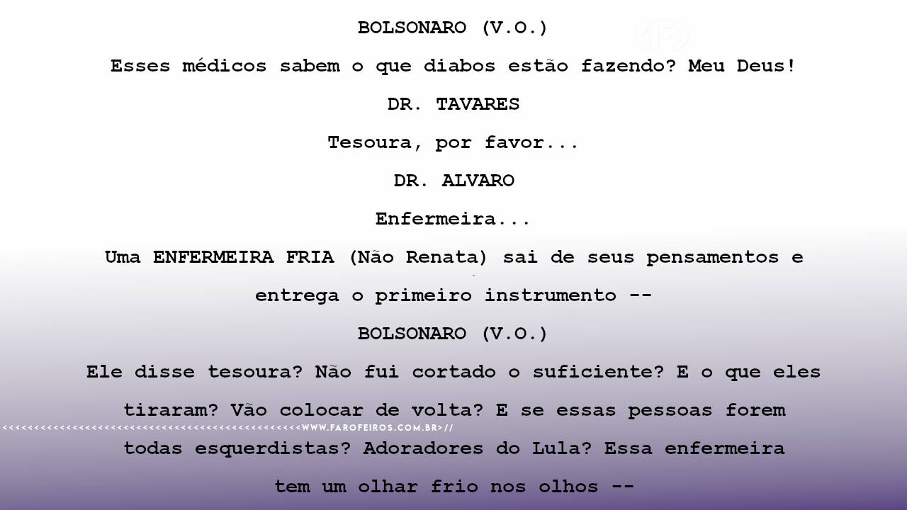 BOLSONARO (V.O.) Esses médicos sabem o que diabos estão fazendo? Meu Deus! DR. TAVARES Tesoura, por favor... DR. ALVARO Enfermeira... Uma ENFERMEIRA FRIA (Não Renata) sai de seus pensamentos e entrega o primeiro instrumento -- BOLSONARO (V.O.) Ele disse tesoura? Não fui cortado o suficiente? E o que eles tiraram? Vão colocar de volta? E se essas pessoas forem todas esquerdistas? Adoradores do Lula? Essa enfermeira tem um olhar frio nos olhos --