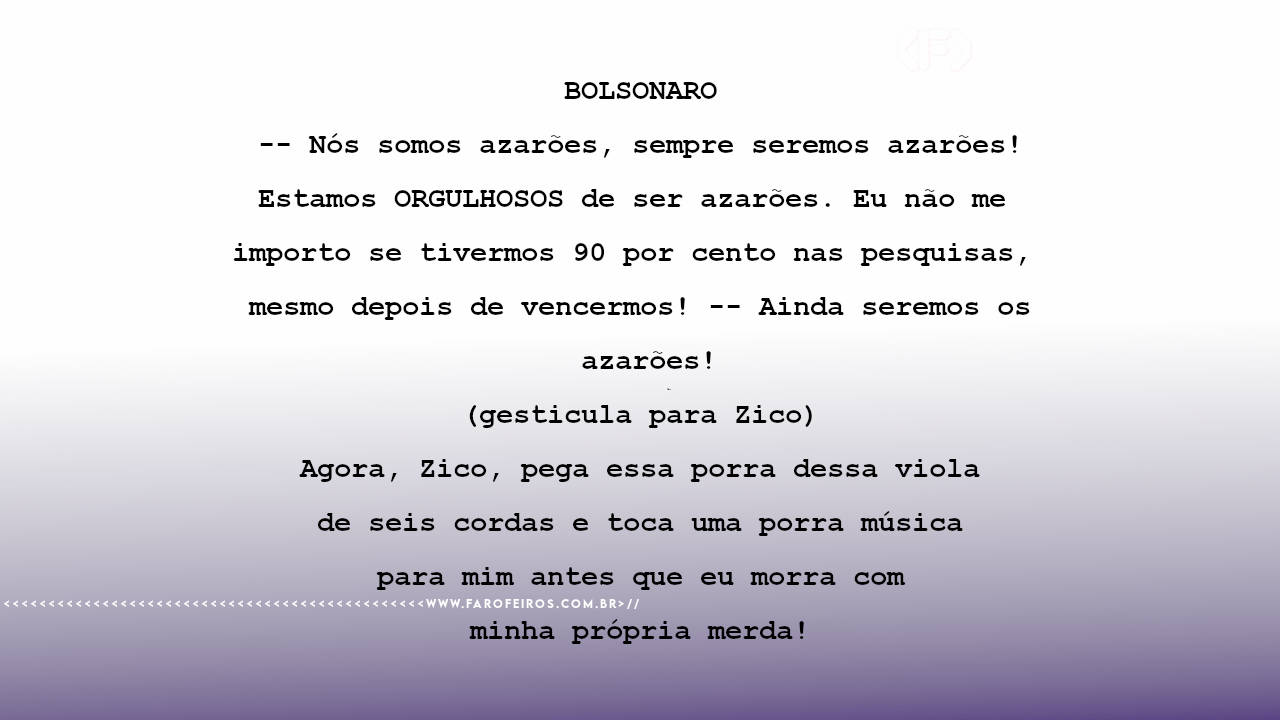 BOLSONARO -- Nós somos azarões, sempre seremos azarões! Estamos ORGULHOSOS de ser azarões. Eu não me importo se tivermos 90 por cento nas pesquisas, mesmo depois de vencermos! -- Ainda seremos os azarões! (gesticula para Zico) Agora, Zico, pega essa porra dessa viola de seis cordas e toca uma porra música para mim antes que eu morra com minha própria merda!