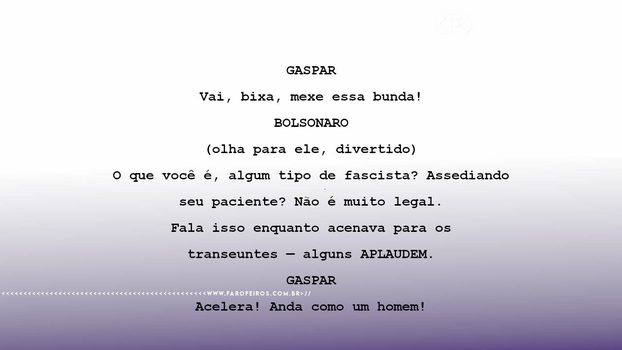 GASPAR Vai, bixa, mexe essa bunda! BOLSONARO (olha para ele, divertido) O que você é, algum tipo de fascista? Assediando seu paciente? Não é muito legal. Fala isso enquanto acenava para os transeuntes — alguns APLAUDEM. GASPAR Acelera! Anda como um homem!