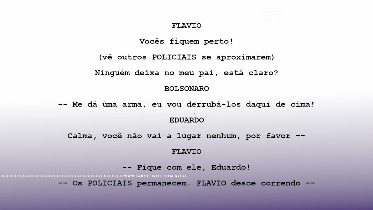 FLAVIO Vocês fiquem perto! (vê outros POLICIAIS se aproximarem) Ninguém deixa no meu pai, está claro? BOLSONARO -- Me dá uma arma, eu vou derrubá-los daqui de cima! EDUARDO Calma, você não vai a lugar nenhum, por favor -- FLAVIO -- Fique com ele, Eduardo! -- Os POLICIAIS permanecem. FLAVIO desce correndo --