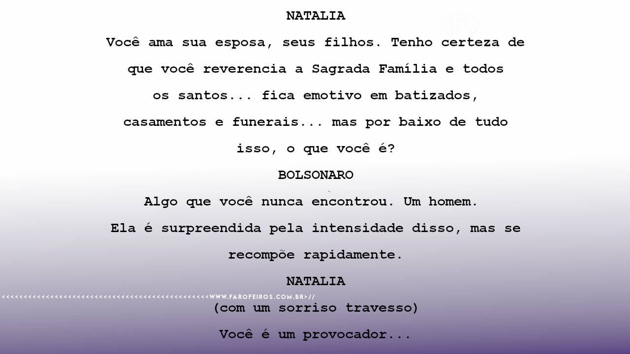NATALIA Você ama sua esposa, seus filhos. Tenho certeza de que você reverencia a Sagrada Família e todos os santos... fica emotivo em batizados, casamentos e funerais... mas por baixo de tudo isso, o que você é? BOLSONARO Algo que você nunca encontrou. Um homem. Ela é surpreendida pela intensidade disso, mas se recompõe rapidamente. NATALIA (com um sorriso travesso) Você é um provocador...